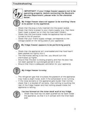 Page 21 
21
Troubleshooting 
 
 
IMPORTANT: If your fridge freezer appears not to be 
operating properly, before contacting the Baumatic 
Service Department, please refer to the checklist 
below.
 
 
My fridge freezer does not appear to be working/there 
is no power to my appliance. 
 
o Check that the plug is fully inserted into the power socket. 
o Check that there is power to your mains supply (e.g. that there 
hasn’t been a power cut or that the fuse hasn’t blown). 
o Check that the thermostat inside the...