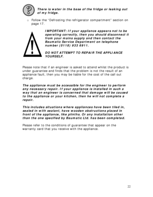 Page 22 
22  
There is water in the base of the fridge or leaking out 
of my fridge. 
 
o Follow the “Defrosting the refrigerator compartment” section on 
page 17. 
 
IMPORTANT: If your appliance appears not to be 
operating correctly, then you should disconnect it 
from your mains supply and then contact the 
Baumatic Service Department on telephone 
number (0118) 933 6911. 
 
DO NOT ATTEMPT TO REPAIR THE APPLIANCE 
YOURSELF. 
 
 
Please note that if an engineer is asked to attend whilst the product is 
under...