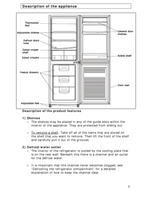 Page 8 
8
Description of the appliance 
 
Description of the product features 
 
1) Shelves 
o The shelves may be placed in any of the guide slots within the 
interior of the appliance. They are protected from sliding out. 
 
o To remove a shelf
: Take off all of the items that are stored on 
the shelf that you want to remove. Then lift the front of the shelf 
and carefully pull it out of the grooves. 
 
2) Defrost water outlet 
o The interior of the refrigerator is cooled by the cooling plate that 
is on the...