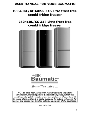 Page 2
USER MANUAL FOR YOUR BAUMATIC 
 
BF340BL/BF340SS 316 Litre frost free combi fridge freezer 
 
BF346BL/SS 337 Litre frost free combi fridge freezer 
 
 
 
 
 
 
 
 
 
 
 
 
 
 
 
 
 
 
 
  2
 
NOTE:  This User Instruction Manual contains important 
information, including safety & installation points, which will 
enable you to get the most out of your appliance.  Please keep it 
in a safe place so that it is easily available for future reference, for 
you or any person not familiar with the operation of...