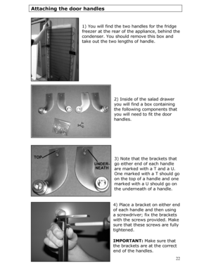 Page 22
Attaching the door handles 
 
 
1) You will find the two handles for the fridge 
freezer at the rear of the appliance, behind the 
condenser. You should remove this box and 
take out the two lengths of handle. 
 
 
 
 
 
 
 
 
 
2) Inside of the salad drawer 
you will find a box containing 
the following components that 
you will need to fit the door 
handles. 
 
 
 
 
 
 
3) Note that the brackets that 
go either end of each handle 
are marked with a T and a U. 
One marked with a T should go 
on the...