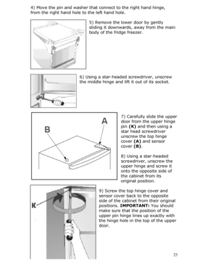 Page 25
4) Move the pin and washer that connect to the right hand hinge,  
from the right hand hole to the left hand hole. 
 
5) Remove the lower door by gently 
sliding it downwards, away from the main 
body of the fridge freezer. 
 
 
 
 
 
 
 
 
6) Using a star-headed screwdriver, unscrew 
the middle hinge and lift it out of its socket.  
 
 
 
 
 
 25
pper 
 
er 
 
7) Carefully slide the u
door from the upper hinge 
pin  (K) and then using a
star head screwdriv
unscrew the top hinge 
cover  (A) and sensor...