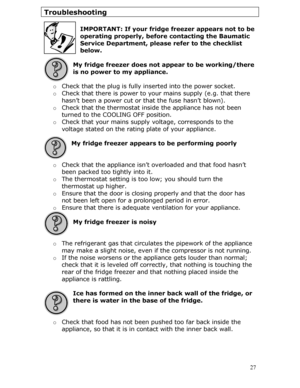 Page 27
Troubleshooting 
 
IMPORTANT: If your fridge freezer appears not to be 
operating properly, before contacting the Baumatic 
Service Department, please refer to the checklist 
below.
 
 
My fridge freezer does not appear to be working/there 
is no power to my appliance. 
 
o  Check that the plug is fully in serted into the power socket. 
o Check that there is power to yo ur mains supply (e.g. that there 
hasn’t been a power cut or that the fuse hasn’t blown). 
o  Check that the thermostat insi de the...