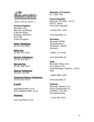Page 28
 
 
 
 28
 
 
 
 
 
 
United Kingdom 
Baumatic Ltd., 
Baumatic Buildings, 
6 Bennet Road, 
Reading, Berkshire 
RG2 0QX 
United Kingdom 
 
Sales Telephone 
(0118) 933 6900 
 
Sales Fax 
(0118) 931 0035 
 
Service Telephone 
(0118) 933 6911 
 
Service Fax 
(0118) 986 9124 
 
Spares Telephone 
(01235) 437244 
 
Technical Advice Telephone 
(0118) 933 6933 
 
E-mail: 
 
sales@baumatic.co.uk 
technical@baumatic.co.uk 
 
Website: 
 
www.baumatic.co.uk 
 
 
 
 
 
 
 
 
Republic of Ireland 
01- 6266 798 
 
Czech...