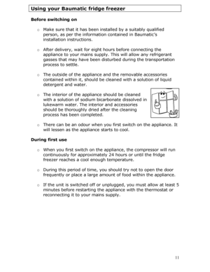 Page 11
Using your Baumatic fridge freezer 
 
Before switching on 
 
o Make sure that it has been installed by a suitably qualified 
person, as per the information contained in Baumatic’s 
installation instructions. 
 
o After delivery, wait for eigh t hours before connecting the 
appliance to your mains supply.  This will allow any refrigerant 
gasses that may have been distur bed during the transportation 
process to settle.  
 
o The outside of the appliance  and the removable accessories 
contained within...