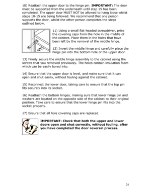 Page 24
10) Reattach the upper door to the hinge pin. IMPORTANT: The door 
must be supported from the underneath until step 15 has been 
completed. The upper door MUST NO T be allowed to hang loose whilst 
steps 10-15 are being followed. We recommend that one person 
supports the door, whilst the othe r person completes the steps 
outlined below. 
 
11) Using a small flat-headed screwdriver, prise 
the covering caps from the hole in the middle of 
the cabinet. Place them in the holes that have 
been left by the...