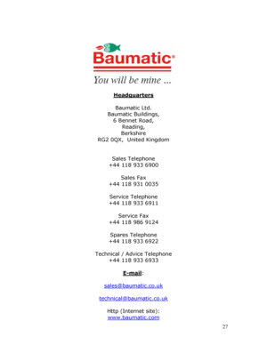 Page 27
 
 
 
 
 
 
 
 
 
 
 
 
 
 
Headquarters 
 
Baumatic Ltd. 
Baumatic Buildings, 
6 Bennet Road, 
Reading, 
Berkshire 
RG2 0QX,  United Kingdom 
 
 
Sales Telephone 
+44 118 933 6900 
 
Sales Fax 
+44 118 931 0035 
 
Service Telephone 
+44 118 933 6911 
 
Service Fax 
+44 118 986 9124 
 
Spares Telephone 
+44 118 933 6922 
 
Technical / Advice Telephone 
+44 118 933 6933 
 
E-mail: 
 
sales@baumatic.co.uk
 
technical@baumatic.co.uk
 
Http (Internet site): 
www.baumatic.com
 27
 
