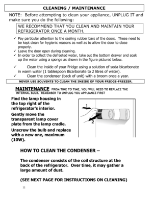 Page 12 
  
11 
NOTE:  Before attempting to clean your appliance, UNPLUG IT and 
make sure you do the following: 
 
WE RECOMMEND THAT YOU CLEAN AND MAINTAIN YOUR 
REFRIGERATOR ONCE A MONTH. 
 
9 Pay particular attention to the sealing rubber bars of the doors.  These need to 
be kept clean for hygienic reasons as well as to allow the door to close 
properly. 
9 Leave the door open during cleaning. 
9 In order to collect the defrosted water, take out the bottom drawer and soak 
up the water using a sponge as...
