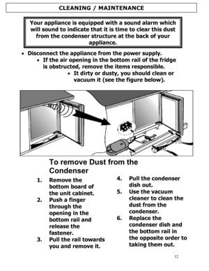 Page 13 
  
12
Your appliance is equipped with a sound alarm which 
will sound to indicate that it is time to clear this dust 
from the condenser structure at the back of your 
appliance. 
 
• Disconnect the appliance from the power supply. 
• If the air opening in the bottom rail of the fridge 
is obstructed, remove the items responsible. 
• It dirty or dusty, you should clean or 
vacuum it (see the figure below). 
 
 
To remove Dust from the 
Condenser
 
1. Remove the 
bottom board of 
the unit cabinet. 
2....
