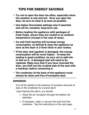 Page 15 
  
14
TIPS FOR ENERGY SAVINGS 
 
9 Try not to open the door too often, especially when 
the weather is wet and hot.  Once you open the 
door, be sure to close it as soon as possible. 
 
9 Use higher thermostat settings only if essential 
and not for constant, long-term use. 
 
9 Before loading the appliance with packages of 
fresh foods, ensure they are cooled to an ambient 
temperature (except in the case of soup). 
 
9 Ice and frost layering will increase energy 
consumption, so defrost & clean the...
