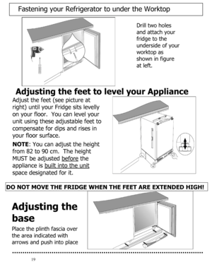 Page 20 
  
19 
Adjusting the feet to level your Appliance 
Adjust the feet (see picture at 
right) until your Fridge sits levelly 
on your floor.  You can level your 
unit using these adjustable feet to 
compensate for dips and rises in 
your floor surface.   
 
NOTE: You can adjust the height 
from 82 to 90 cm.  The height 
MUST be adjusted before
 the 
appliance is built into the unit
 
space designated for it.  
 
 
 
DO NOT MOVE THE FRIDGE WHEN THE FEET ARE EXTENDED HIGH! 
 
 
 
  
 
Drill two holes 
and...