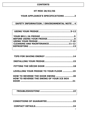 Page 3 
  
2
 
HT MOD 28/02/06 
 
YOUR APPLIANCE’S SPECIFICATIONS …….…….3 
 
 
 SAFETY INFORMATION / ENVIRONMENTAL NOTE .. 4 
 
 
USING YOUR FRIDGE……………….……………..………5-12 
 
YOUR BR11.2A FRIDGE …………………….………………….5 
BEFORE USING YOUR FRIDGE…………….……………….…6 
USING YOUR FRIDGE…………………………………….…7-10 
CLEANING AND MAINTENANCE……….………………11-12 
DEFROSTING ………………………………..……………………13 
 
 
 
TIPS FOR SAVING ENERGY …………………………………14 
 
INSTALLING YOUR FRIDGE……………………………...….15 
 
FITTING THE DÉCOR DOOR ………………………………...18 
 
LEVELLING...