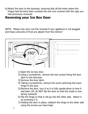 Page 22 
  
21 
6) Attach the door to the doorway, ensuring that all the holes where the 
hinges had formerly been screwed into are now covered with the caps you 
had previously removed. 
Reversing your Ice Box Door 
 
 
 
NOTE:  Please only carry out this reversal if your appliance is not plugged 
and heavy amounts of frost are absent from the interior! 
 
 
 
 
1) Open the ice box door. 
2) Using a screwdriver, remove the two screws fixing the door 
latch to the doorway. 
3) Remove the door latch. 
4) Taking...