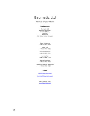 Page 26 
  
25 
 
 
 
 
Baumatic Ltd 
 
Make-up for your kitchen 
 
 
Headquarters
 
 
Baumatic Ltd. 
Baumatic Buildings, 
6 Bennet Road, 
Reading, 
Berkshire 
RG2 0QX,  United Kingdom 
 
 
 
 
Sales Telephone 
+44 118 933 6900 
 
Sales Fax 
+44 118 931 0035 
 
Service Telephone 
+44 118 933 6911 
 
Service Fax 
+44 118 986 9124 
 
Spares Telephone 
+44 118 933 6922 
 
Technical / Advice Telephone 
+44 118 933 6933 
 
 
E-mail
: 
 
sales@baumatic.co.uk
 
 
technical@baumatic.co.uk
 
 
 
 
Http (Internet site):...