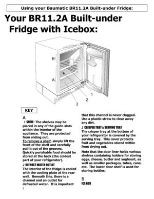Page 6 
  
5 
Your BR11.2A Built-under 
Fridge with Icebox: 
 
 
  KEY 
  
 
A 
 1 SHELF: The shelves may be 
placed in any of the guide slots 
within the interior of the 
appliance.  They are protected 
from sliding out. 
To remove a shelf
, simply lift the 
front of the shelf and carefully 
pull it out of the grooves. 
Quickly perishable food should be 
stored at the back (the coldest 
part of your refrigerator). 
 
2 DEFROST WATER OUTLET 
The interior of the fridge is cooled 
with the cooling plate at the...