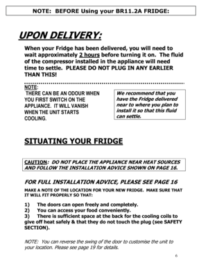 Page 7 
  
6
  
  
UPON DELIVERY:  
  
When your Fridge has been delivered, you will need to 
wait approximately 2 hours
 before turning it on.  The fluid 
of the compressor installed in the appliance will need 
time to settle.  PLEASE DO NOT PLUG IN ANY EARLIER 
THAN THIS! 
 
 
NOTE: 
 THERE CAN BE AN ODOUR WHEN 
YOU FIRST SWITCH ON THE 
APPLIANCE.  IT WILL VANISH 
WHEN THE UNIT STARTS 
COOLING. 
 
 
We recommend that you 
have the Fridge delivered 
near to where you plan to 
install it so that this fluid...