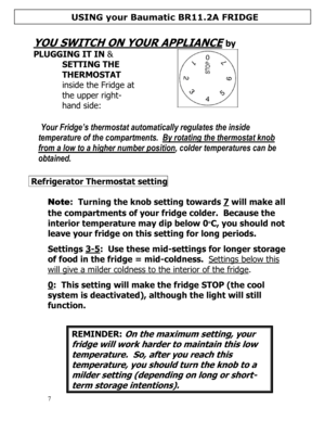 Page 8 
  
7  
 
YOU SWITCH ON YOUR APPLIANCE by 
PLUGGING IT IN & 
SETTING THE 
THERMOSTAT 
inside the Fridge at 
the upper right-
hand side: 
  
 Your Fridge’s thermostat automatically regulates the inside 
temperature of the compartments.  By rotating the thermostat knob 
from a low to a higher number position, colder temperatures can be 
obtained.   
 
 
 Refrigerator Thermostat setting    
 
Note:  Turning the knob setting towards 7 will make all 
the compartments of your fridge colder.  Because the...
