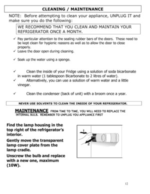 Page 13 
  
12 
 
NOTE:  Before attempting to clean your appliance, UNPLUG IT and 
make sure you do the following: 
 
WE RECOMMEND THAT YOU CLEAN AND MAINTAIN YOUR 
REFRIGERATOR ONCE A MONTH. 
 
9 Pay particular attention to the sealing rubber bars of the doors.  These need to 
be kept clean for hygienic reasons as well as to allow the door to close 
properly. 
9 Leave the door open during cleaning. 
 
9 Soak up the water using a sponge. 
 
  
9 Clean the inside of your Fridge using a solution of soda...