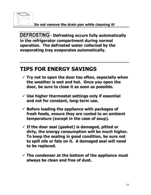 Page 15 
  
14
 Do not remove the drain pan while cleaning it! 
 
DEFROSTING - Defrosting occurs fully automatically 
in the refrigerator compartment during normal 
operation.  The defrosted water collected by the 
evaporating tray evaporates automatically. 
 
 
 
TIPS FOR ENERGY SAVINGS 
 
9 Try not to open the door too often, especially when 
the weather is wet and hot.  Once you open the 
door, be sure to close it as soon as possible. 
 
 
 
 
 
9 Use higher thermostat settings only if essential 
and not for...