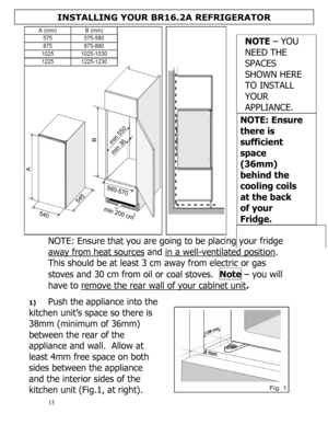 Page 16 
  
15 
NOTE: Ensure that you are going to be placing your fridge 
away from heat sources
 and in a well-ventilated position.  
This should be at least 3 cm away from electric or gas 
stoves and 30 cm from oil or coal stoves.  Note – you will 
have to remove the rear wall of your cabinet unit.  
 
1) Push the appliance into the 
kitchen unit’s space so there is 
38mm (minimum of 36mm) 
between the rear of the 
appliance and wall.  Allow at 
least 4mm free space on both 
sides between the appliance 
and...