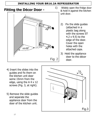 Page 18 
  
17 
Fitting the Décor Door - 
 
 
 
 
 
 
 
 
2)  Fix the slide guides 
(attached in a 
plastic bag along 
with the screws ST 
4.2 x 9.5) to the 
edge of the door.  
Cover the open 
holes with the 
attached caps.  
 
3) Hold the appliance 
door to the décor 
door.  
4) Insert the slides into the 
guides and fix them on 
the kitchen unit door 
some 15mm from the 
edge, using the A 4 x 12 
screws (Fig. 3, at right). 
 
 
 
 
 
5) Remove the slide guides 
and separate the 
appliance door from the 
door...