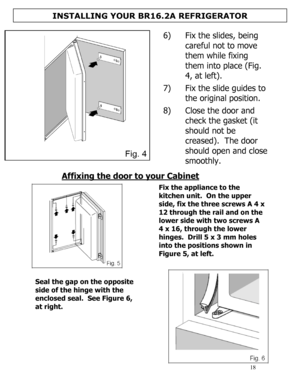 Page 19 
  
18 
  
 
 6) Fix the slides, being 
careful not to move 
them while fixing 
them into place (Fig. 
4, at left). 
 
7) Fix the slide guides to 
the original position. 
 
8) Close the door and 
check the gasket (it 
should not be 
creased).  The door 
should open and close 
smoothly. 
 
Affixing the door to your Cabinet  
 
 
Fix the appliance to the 
kitchen unit.  On the upper 
side, fix the three screws A 4 x 
12 through the rail and on the 
lower side with two screws A 
4 x 16, through the lower...