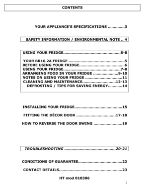 Page 3 
  
2
 
 
 
YOUR APPLIANCE’S SPECIFICATIONS …….…….3 
 
 
 SAFETY INFORMATION / ENVIRONMENTAL NOTE .. 4 
 
 
USING YOUR FRIDGE……………….……………..…………5-8 
 
YOUR BR16.2A FRIDGE …………………….………………….5 
BEFORE USING YOUR FRIDGE…………….……………….…6 
USING YOUR FRIDGE……………..……………………….…7-8 
ARRANGING FOOD IN YOUR FRIDGE …………………9-10 
NOTES ON USING YOUR FRIDGE ………………………….11 
CLEANING AND MAINTENANCE……….………………12-13 
DEFROSTING / TIPS FOR SAVING ENERGY…………14 
 
 
 
 
INSTALLING YOUR FRIDGE……………………………...….15 
 
FITTING THE...