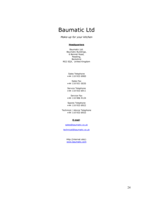 Page 25 
  
24
 
 
 
 
Baumatic Ltd 
 
Make-up for your kitchen 
 
 
Headquarters
 
 
Baumatic Ltd. 
Baumatic Buildings, 
6 Bennet Road, 
Reading, 
Berkshire 
RG2 0QX,  United Kingdom 
 
 
 
 
Sales Telephone 
+44 118 933 6900 
 
Sales Fax 
+44 118 931 0035 
 
Service Telephone 
+44 118 933 6911 
 
Service Fax 
+44 118 986 9124 
 
Spares Telephone 
+44 118 933 6922 
 
Technical / Advice Telephone 
+44 118 933 6933 
 
 
E-mail
: 
 
sales@baumatic.co.uk
 
 
technical@baumatic.co.uk
 
 
 
 
Http (Internet site):...