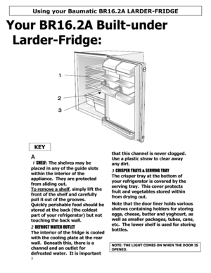 Page 6 
  
5 
Your BR16.2A Built-under 
Larder-Fridge: 
 
 
  KEY 
  
 
A 
 1 SHELF: The shelves may be 
placed in any of the guide slots 
within the interior of the 
appliance.  They are protected 
from sliding out. 
To remove a shelf
, simply lift the 
front of the shelf and carefully 
pull it out of the grooves. 
Quickly perishable food should be 
stored at the back (the coldest 
part of your refrigerator) but not 
touching the back wall. 
 
2 DEFROST WATER OUTLET 
The interior of the fridge is cooled 
with...