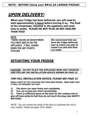 Page 7 
  
6
 
 
UPON DELIVERY:  
  
When your Fridge has been delivered, you will need to 
wait approximately 2 hours
 before turning it on.  The fluid 
of the compressor installed in the appliance will need 
time to settle.  PLEASE DO NOT PLUG IN ANY EARLIER 
THAN THIS! 
 
 
NOTE: 
 THERE CAN BE AN ODOUR WHEN 
YOU FIRST SWITCH ON THE 
APPLIANCE.  IT WILL VANISH 
WHEN THE UNIT STARTS 
COOLING. 
 
 
We recommend that you 
have the Fridge delivered 
near to where you plan to 
install it so that this fluid 
can...
