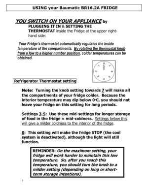 Page 8 
  
7  
 
YOU SWITCH ON YOUR APPLIANCE
 by 
PLUGGING IT IN & SETTING THE 
THERMOSTAT inside the Fridge at the upper right-
hand side: 
  
 
 Your Fridge’s thermostat automatically regulates the inside 
temperature of the compartments.  By rotating the thermostat knob 
from a low to a higher number position, colder temperatures can be 
obtained.   
 Refrigerator Thermostat setting        
 
Note:  Turning the knob setting towards 7 will make all 
the compartments of your fridge colder.  Because the...