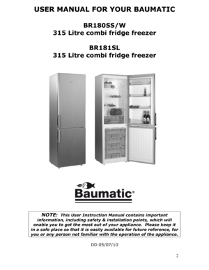 Page 2USER MANUAL FOR YOUR BAUMATIC  
BR180SS/W 
315 Litre combi fridge freezer 
 
BR181SL 
315 Litre combi fridge freezer 
 
 
 
 
 
 
 
 
 
 
 
 
 
 
 
   
 
 
   
NOTE:  This User Instruction Manual contains important 
information, including safety & installation points, which will 
enable you to get the most out of  your appliance.  Please keep it 
in a safe place so that it is easily available for future reference, for 
you or any person not familiar with the operation of the appliance. 
 
DD 05/07/10 
  2
 