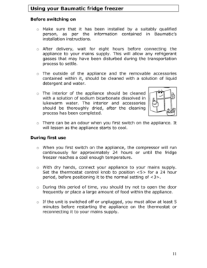 Page 11Using your Baumatic fridge freezer 
 
Before switching on 
 o Make sure that it has been installed by a suitably qualified 
person, as per the informatio n contained in Baumatic’s 
installation instructions. 
 
o  After delivery, wait for eight hours before connecting the 
appliance to your mains supply.  This will allow any refrigerant 
gasses that may have been distur bed during the transportation 
process to settle.  
  o The outside of the appliance and the removable accessories 
contained within it,...