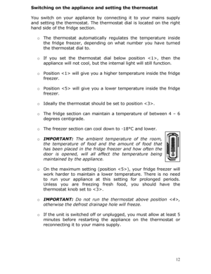 Page 12Switching on the appliance and setting the thermostat 
 
You switch on your appliance by connecting it to your mains supply 
and setting the thermostat. The thermo stat dial is located on the right 
hand side of the fridge section.
 
  o The thermostat automatically regulates the temperature inside 
the fridge freezer, depending on  what number you have turned 
the thermostat dial to.  
 
o  If you set the thermostat dial below position , then the 
appliance will not cool, but the in ternal light will...