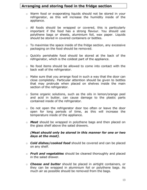 Page 13 13
Arranging and storing food in the fridge section 
 
o Warm food or evaporating liquids  should not be stored in your 
refrigerator, as this will increa se the humidity inside of the 
appliance.  
  o All foods should be wrapped or  covered, this is particularly 
important if the food has a st rong flavour. You should use 
polythene bags or sheets, aluminium foil, wax paper. Liquids 
should be stored in cove red containers or bottles.  
  o To maximise the space inside of the fridge section, any...