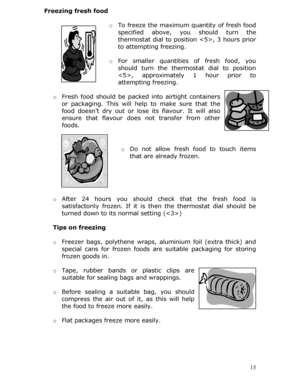 Page 15Freezing fresh food 
  o To freeze the maximum quantity of fresh food 
specified above, you should turn the 
thermostat dial to position , 3 hours prior 
to attempting freezing.  
 
o For smaller quantities of fresh food, you 
should turn the thermost at dial to position 
, approximately 1 hour prior to 
attempting freezing.  
  o Fresh food should be packed into airtight containers 
or packaging. This will help to make sure that the 
food doesn’t dry out or lose  its flavour. It will also 
ensure that...