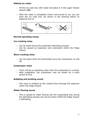 Page 17Making ice cubes 
 o Fill the ice cube tray with water and place it in the upper freezer 
drawers  (6). 
  o After the water is completely froz en and turned to ice, you can 
twist the ice cube tray (as sh own in the drawing below) to 
dispense the ice.  
 
 
 
 
 
 
 
Normal operating noises 
 
Ice cracking noise 
  o Can be heard during the automatic defrosting process. 
o  Can be caused by expansion and  contraction within the fridge 
freezer. 
 
Short cracking noise 
  o Can be heard when the...