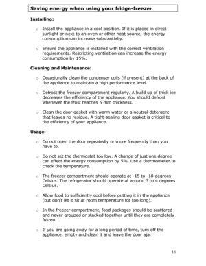 Page 18 18
Saving energy when using your fridge-freezer 
 
Installing: 
 
o  Install the appliance in a cool posi tion. If it is placed in direct 
sunlight or next to an oven or  other heat source, the energy 
consumption can increa se substantially. 
   o  Ensure the appliance is installe d with the correct ventilation 
requirements. Restricting ventilation can increase the energy 
consumption by 15%. 
  
Cleaning and Maintenance: 
  o Occasionally clean the condenser co ils (if present) at the back of 
the...