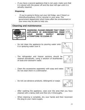 Page 19o If you have a second appliance that is not used, make sure that 
it is stored with the power off an d the door left ajar until it is 
actually required. 
  
Disposing: 
 
o  If youre going to throw out yo ur old fridge, see if theres a 
chlorofluorocarbons (CFCs) recycler in your area. The 
government department which looks after the environment in 
your area may be able to help you. 
 
Cleaning and maintenance 
 
WARNING: PLEASE ENSURE THAT YOUR 
APPLIANCE IS DISCONNECTED FROM 
YOUR MAINS SUPPLY...