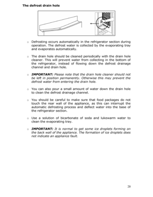 Page 20The defrost drain hole 
 
 
 
 
 
 
 
 
 o Defrosting occurs automatically in  the refrigerator section during 
operation. The defrost water is collected by the evaporating tray 
and evaporates automatically. 
 
o  The drain hole should be cleaned periodically with the drain hole 
cleaner. This will prevent water  from collecting in the bottom of 
the refrigerator, instead of flow ing down the defrost drainage 
channel and drain hole. 
  o IMPORTANT:  Please note that the drain hole cleaner should not...