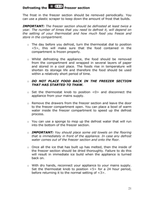 Page 21Defrosting the  freezer section 
 
The frost in the freezer section sh ould be removed periodically. You 
can use a plastic scraper to keep down  the amount of frost that builds. 
 
IMPORTANT:  The freezer section should be  defrosted at least twice a 
year. The number of times that you n eed to defrost it, will depend on 
the setting of your thermostat and how much food you freeze and 
store in the compartment. 
  o The day before you defrost, turn  the thermostat dial to position 
, this will make sure...