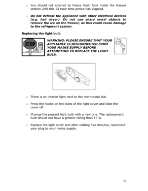 Page 22o You should not attempt to freeze  fresh food inside the freezer 
section until this 24 hour time period has elapsed. 
  o Do not defrost the appliance wi th other electrical devices 
(e.g. hair dryer). Do not use sharp metal objects to 
remove the ice on the freezer,  as this could cause damage 
to the refrigerant system. 
 
Replacing the light bulb   
  22
WARNING: PLEASE ENSURE THAT YOUR 
APPLIANCE IS DISCONNECTED FROM 
YOUR MAINS SUPPLY BEFORE 
ATTEMPTING TO REPLACE THE LIGHT 
BULB....