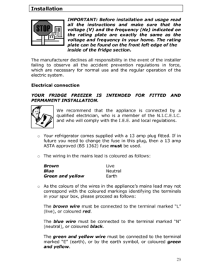 Page 23Installation 
 IMPORTANT: Before installation and usage read 
all the instructions an d make sure that the 
voltage (V) and the frequency (Hz) indicated on 
the rating plate are ex actly the same as the 
voltage and frequency in your home. The rating 
plate can be found on the front left edge of the    
            inside of the fridge section. 
 
The manufacturer declines all responsi bility in the event of the installer 
failing to observe all the accident  prevention regulations in force, 
which are...