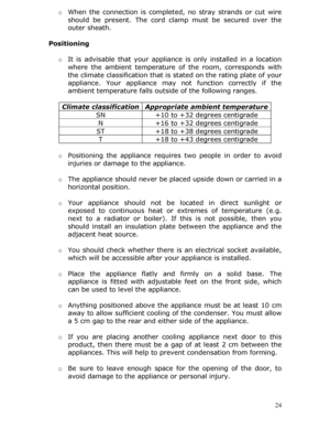 Page 24 24
o 
When the connection is completed,  no stray strands or cut wire 
should be present. The cord cl amp must be secured over the 
outer sheath. 
 
Positioning 
  o It is advisable that your appliance is only installed in a location 
where the ambient temperature of  the room, corresponds with 
the climate classification that is st ated on the rating plate of your 
appliance. Your appliance may  not function correctly if the 
ambient temperature falls outs ide of the following ranges. 
 
Climate...