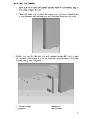 Page 25Attaching the handle 
 o Take out the handle and screw co vers from the accessory bag in 
the salad crisper drawer.  
  o Close the door and remove the screws or hole cover installed on 
it. Both screws are on one side and the hole cover on the other. 
 
  
 
 
 
 
 
 
 
 
 
 
 
 
 
o  Fasten the handle  (3) with the self-tapping screws  (2) on the side 
of the door  (4) where it is to be installed. Tighten them to fix the 
handle firmly into the place. 
 
 
 
 
 
 
 
 
 
 
 
 
 
 
 
 
 
1)  Screw covers...