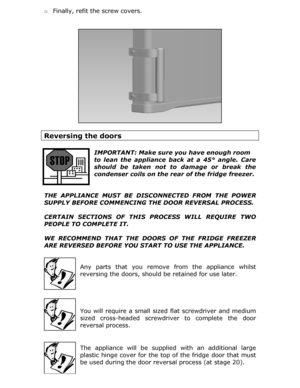 Page 26o Finally, refit the screw covers. 
 
 
Reversing the doors 
 
 
IMPORTANT: Make sure you  have enough room    
to lean the appliance back at a 45° angle. Care 
should be taken not to damage or break the 
condenser coils on the rear of the fridge freezer.  
 
THE APPLIANCE MUST BE DISC ONNECTED FROM THE POWER 
SUPPLY BEFORE COMMENCING THE DOOR REVERSAL PROCESS. 
 
CERTAIN SECTIONS OF THIS  PROCESS WILL REQUIRE TWO 
PEOPLE TO COMPLETE IT. 
 
WE RECOMMEND THAT THE DOOR S OF THE FRIDGE FREEZER 
ARE REVERSED...