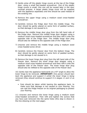 Page 28 28
3)
 Gently prise off the plastic hinge  covers at the top of the fridge 
door, using a small flat-headed screwdriver. One of the plastic 
hinge covers is small; this one  will be reused later in the door 
reversal process. A larger plas tic hinge cover will be supplied 
with the appliance separately and this should be used instead of 
the existing one.  
 
4)  Remove the upper hinge using  a medium sized cross-headed 
screwdriver. 
 
5)  Carefully remove the fridge d oor from the middle hinge. The...