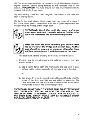 Page 3018) The upper hinge needs to be rotated through 180 degrees from its 
original position, before being refitted to the opposite side of the 
cabinet.  IMPORTANT:  You must ensure that the hinge locates into the 
relevant hole in the fridge door. 
 
19) Refit the top cover and then re tighten the screws at the front and 
back of the top cover. 
 
20) Re-fit the small plastic hinge cover that you removed in stage 3 
and fit the larger plastic hinge cove r that was supplied separately with 
the appliance, to...