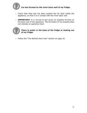 Page 32 
 
Ice has formed on the inner back wall of my fridge. 
 
  o Check that food has not been pu shed too far back inside the 
appliance, so that it is in contact with the inner back wall.  
  o IMPORTANT:  It is normal to get some ice droplets forming on 
the back wall of the appliance. Th e formation of ice droplets does 
not indicate an appliance fault. 
         
 
There is water in the base of  the fridge or leaking out 
of my fridge. 
 
  o Follow the “The defrost drai n hole” section on page 20....