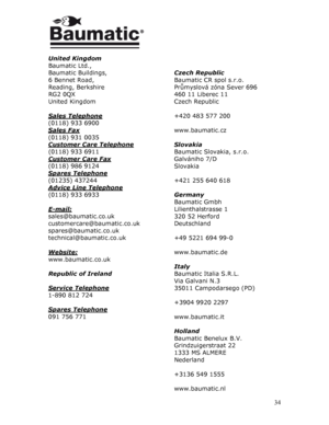 Page 34  
 
 
 
 
United Kingdom 
Baumatic Ltd., 
Baumatic Buildings, 
6 Bennet Road, 
Reading, Berkshire 
RG2 0QX 
United Kingdom 
 
Sales Telephone
 
(0118) 933 6900 
Sales Fax
 
(0118) 931 0035 
Customer Care Telephone
 
(0118) 933 6911 
Customer Care Fax
 
(0118) 986 9124 
Spares Telephone
 
(01235) 437244 
Advice Line Telephone
 
(0118) 933 6933 
 
E-mail:
 
sales@baumatic.co.uk 
customercare@baumatic.co.uk 
spares@baumatic.co.uk 
technical@baumatic.co.uk 
 
Website:
 
www.baumatic.co.uk 
 
Republic of...